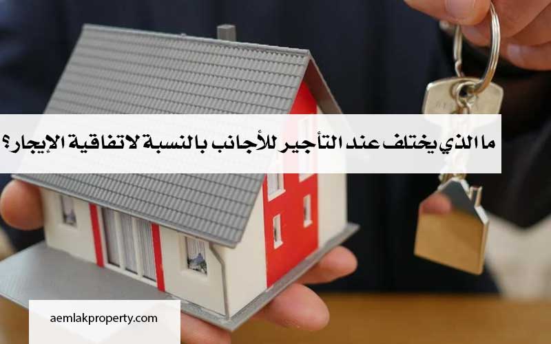 ما الذي يختلف عند التأجير للأجانب بالنسبة لاتفاقية الإيجار ؟